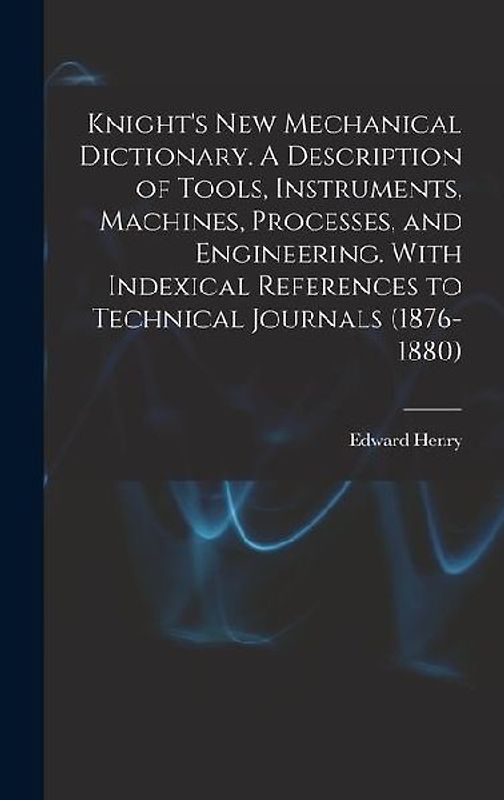Knight's New Mechanical Dictionary. A Description of Tools, Instruments, Machines, Processes, and Engineering. With Indexical References to Technical
