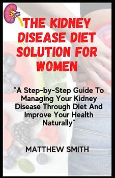 The Kidney Disease Diet Solution For Women: A Step-by-Step Guide To Managing Your Kidney Disease Through Diet And Improve Your Health Naturally