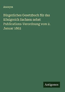 Bürgerliches Gesetzbuch für das Königreich Sachsen nebst Publications-Verordnung vom 2. Januar 1863