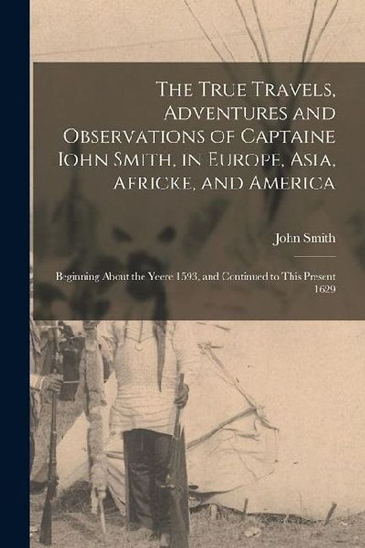 The True Travels, Adventures and Observations of Captaine Iohn Smith, in Europe, Asia, Africke, and America: Beginning About the Yeere 1593, and Conti