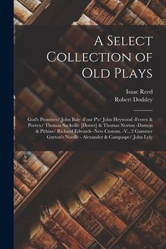 A Select Collection of Old Plays: God's Promises/ John Bale -Four P's/ John Heywood -Ferrex & Porrex/ Thomas Sackville [Dorset] & Thomas Norton -Damon