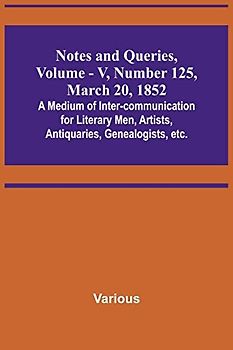 Notes and Queries, Vol. V, Number 125, March 20, 1852 ; A Medium of Inter-communication for Literary Men, Artists, Antiquaries, Genealogists, etc.