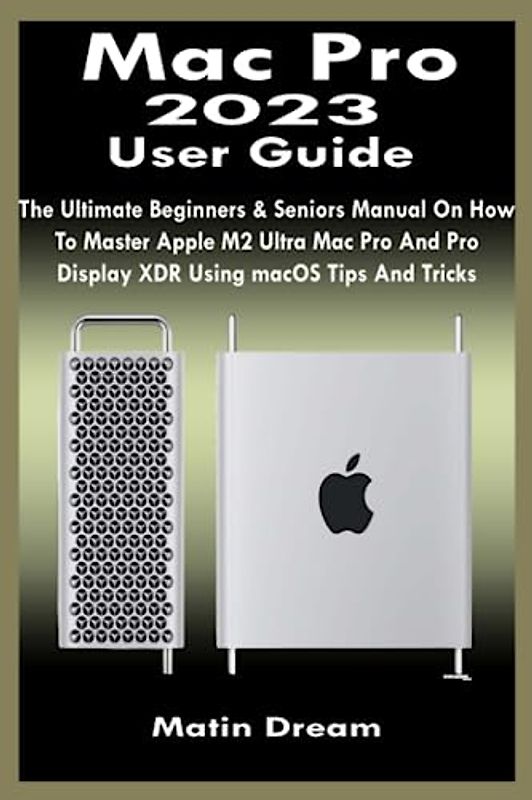 Mac Pro 2023 User Guide: The Ultimate Beginners & Seniors Manual On How To Master Apple M2 Ultra Mac Pro And Pro Display XDR Using macOS Tips And Tricks