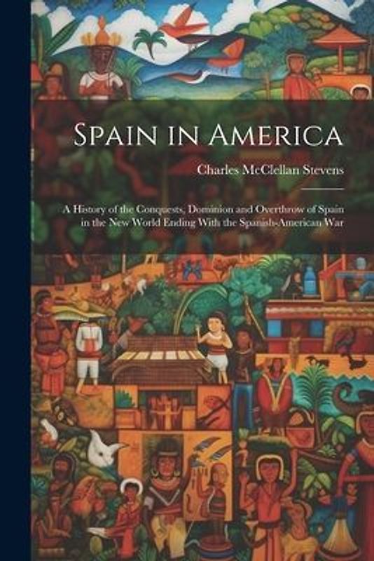 Spain in America: A History of the Conquests, Dominion and Overthrow of Spain in the New World Ending With the Spanish-American War