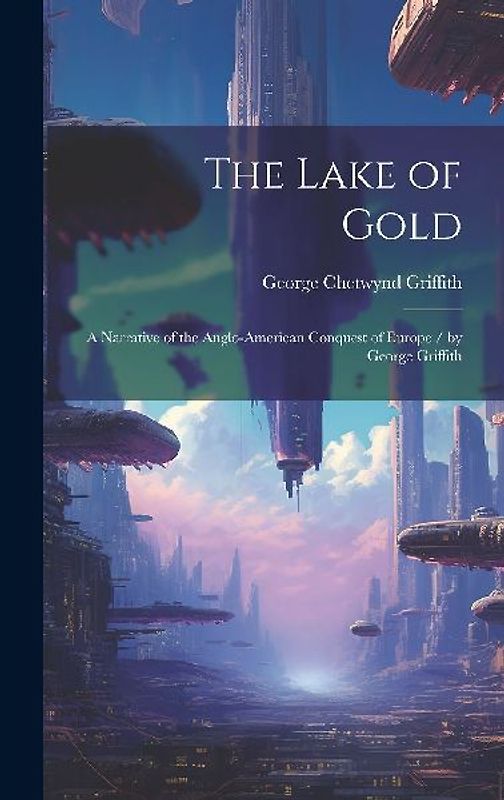 The Lake of Gold: A Narrative of the Anglo-American Conquest of Europe / by George Griffith