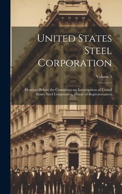 United States Steel Corporation [microform]: Hearings Before the Committee on Investigation of United States Steel Corporation. House of Representativ