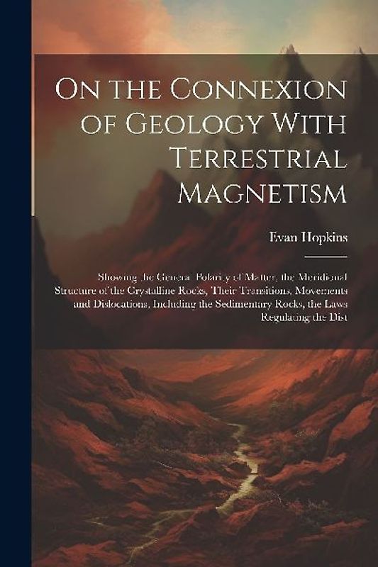 On the Connexion of Geology With Terrestrial Magnetism: Showing the General Polarity of Matter, the Meridional Structure of the Crystalline Rocks, The