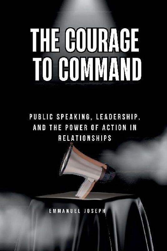 The Courage to Command, Public Speaking, Leadership, and the Power of Action in Relationships