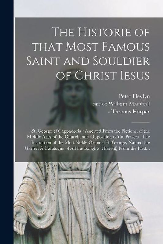 The Historie of That Most Famous Saint and Souldier of Christ Iesus; St. George of Cappadocia: Asserted From the Fictions, of the Middle Ages of the C