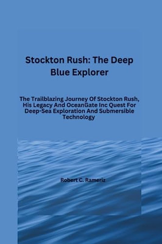 Stockton Rush: The Deep Blue Explorer: The Trailblazing Journey Of Stockton Rush, His Legacy And OceanGate Inc Quest For Deep-Sea Exploration And ... Exploits of the Five Crew Members, Band 1)