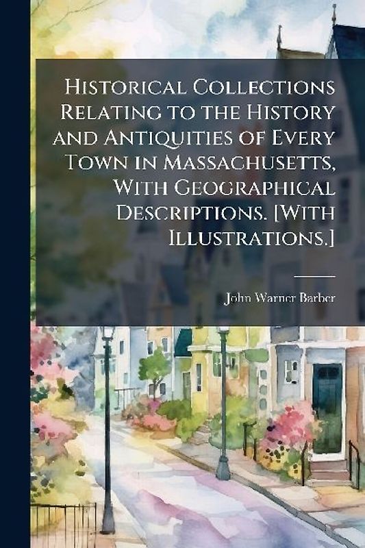 Historical Collections Relating to the History and Antiquities of Every Town in Massachusetts, With Geographical Descriptions. [With Illustrations.]