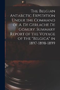 The Belgian Antarctic Expedition Under the Command of A. de Gerlache de Gomery. Summary Report of the Voyage of the "Belgica" in 1897-1898-1899