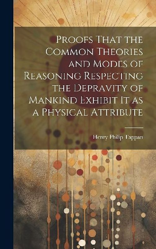 Proofs That the Common Theories and Modes of Reasoning Respecting the Depravity of Mankind Exhibit It as a Physical Attribute