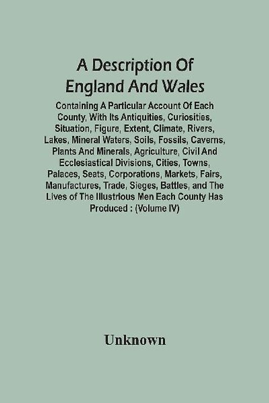 A Description Of England And Wales, Containing A Particular Account Of Each County, With Its Antiquities, Curiosities, Situation, Figure, Extent, Climate, Rivers, Lakes, Mineral Waters, Soils, Fossils, Caverns, Plants And Minerals, Agriculture, Civil And