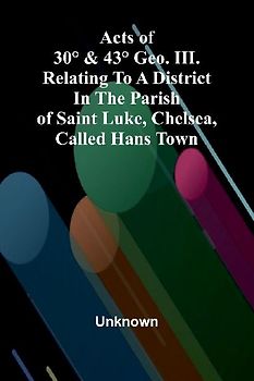 Acts of 30° & 43° Geo. III. relating to a district in the Parish of Saint Luke, Chelsea, called Hans Town