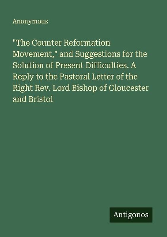 "The Counter Reformation Movement," and Suggestions for the Solution of Present Difficulties. A Reply to the Pastoral Letter of the Right Rev. Lord Bishop of Gloucester and Bristol