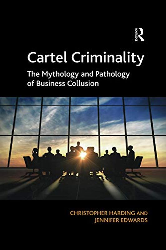 Cartel Criminality: The Mythology and Pathology of Business Collusion