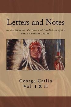 Letters and Notes on the Manners, Customs and Conditions of North American Indians: The Complete Volumes I and II: Ilustrated