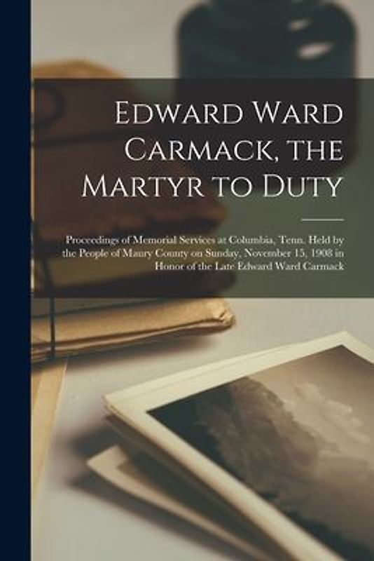 Edward Ward Carmack, the Martyr to Duty: Proceedings of Memorial Services at Columbia, Tenn. Held by the People of Maury County on Sunday, November 15