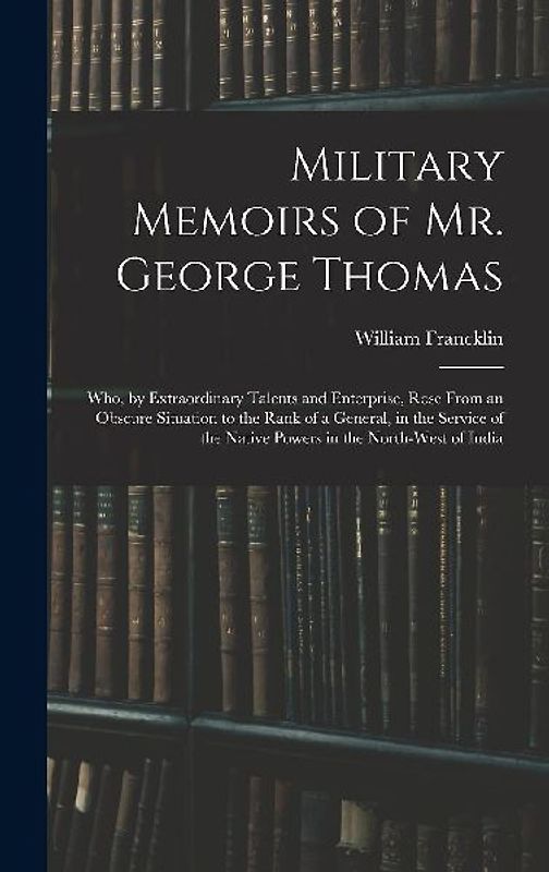 Military Memoirs of Mr. George Thomas; Who, by Extraordinary Talents and Enterprise, Rose From an Obscure Situation to the Rank of a General, in the S