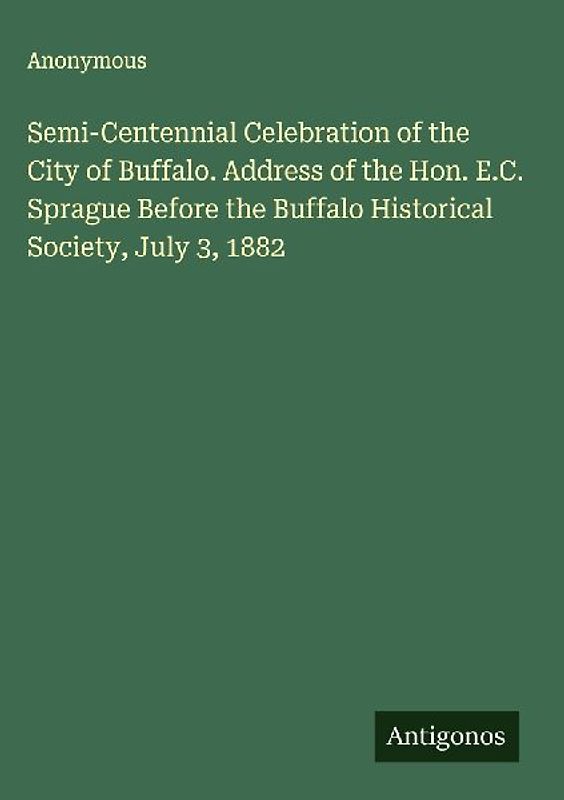 Semi-Centennial Celebration of the City of Buffalo. Address of the Hon. E.C. Sprague Before the Buffalo Historical Society, July 3, 1882