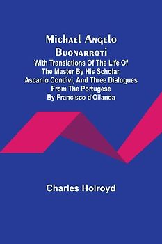 Michael Angelo Buonarroti; With Translations Of The Life Of The Master By His Scholar, Ascanio Condivi, And Three Dialogues From The Portugese By Francisco d'Ollanda