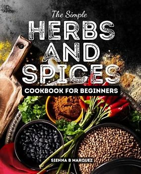 The Simple Herbs and Spices Cookbook for Beginners: Everything Herbs and Spices of the World in Your Kitchen; Delicious Recipes Using Herbs and Spices From Everywhere in Everyday Meals