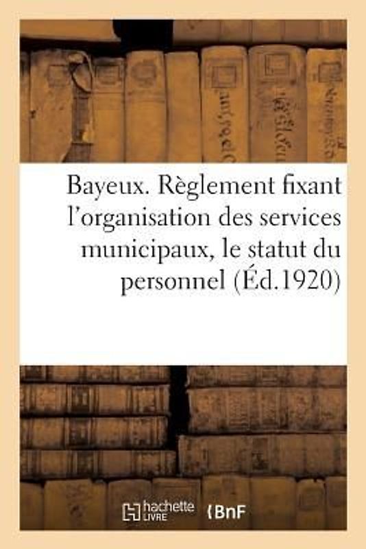 Ville de Bayeux. Règlement Fixant l'Organisation Des Services Municipaux, Le Statut Du Personnel: Et Les Dispositions Annexes Aux Statuts Du Personnel