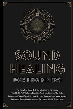 Sound Healing For Beginners: The Complete Guide To Using Vibration To Harmonize Your Health And Wellness, Practicing Sonic Medicine For The Body, ... Singing Bowls And Tuning Fork Instruments