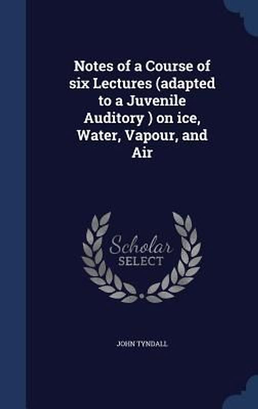 Notes of a Course of six Lectures (adapted to a Juvenile Auditory ) on ice, Water, Vapour, and Air