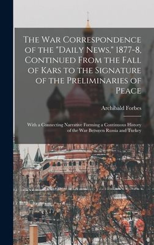The War Correspondence of the "Daily News," 1877-8, Continued From the Fall of Kars to the Signature of the Preliminaries of Peace: With a Connecting
