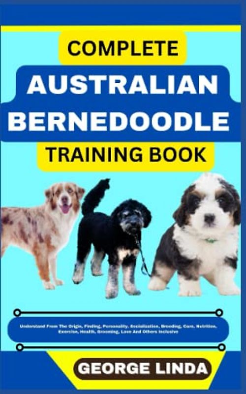 COMPLETE AUSTRALIAN BERNEDOODLE TRAINING BOOK: Understand From The Origin, Finding, Personality, Socialization, Breeding, Care, Nutrition, Exercise, Health, Grooming, Love And Others Inclusive