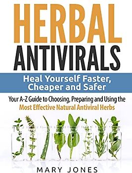 Herbal Antivirals: Heal Yourself Faster, Cheaper and Safer - Your A-Z Guide to Choosing, Preparing and Using the Most Effective Natural Antiviral Herbs