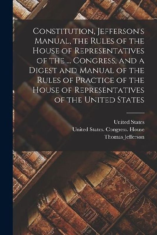 Constitution, Jefferson's Manual, the Rules of the House of Representatives of the ... Congress, and a Digest and Manual of the Rules of Practice of t