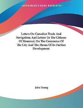 Letters On Canadian Trade And Navigation; And Letters To The Citizens Of Montreal, On The Commerce Of The City And The Means Of Its Further Development