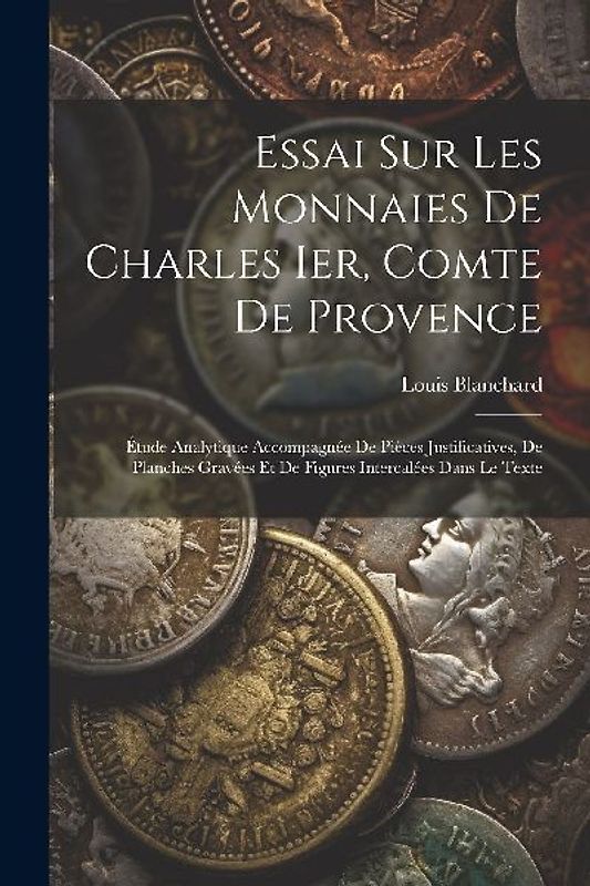 Essai Sur Les Monnaies De Charles Ier, Comte De Provence: Étude Analytique Accompagnée De Pièces Justificatives, De Planches Gravées Et De Figures Int
