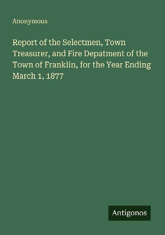Report of the Selectmen, Town Treasurer, and Fire Depatment of the Town of Franklin, for the Year Ending March 1, 1877
