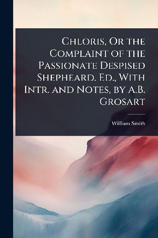 Chloris, Or the Complaint of the Passionate Despised Shepheard. Ed., With Intr. and Notes, by A.B. Grosart