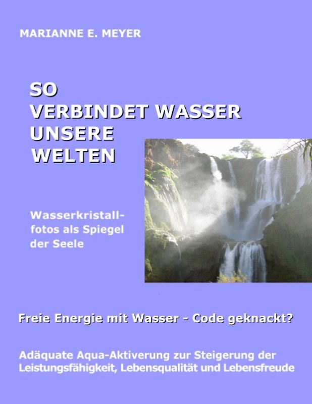 So verbindet Wasser unsere Welten. Wasserkristallfotos als Spiegel der Seele - Freie Energie mit Wasser - Code geknackt?   Adäquate Aqua-Aktiverung zur Steigerung der Leistungsfähigkeit, Lebensqualität und Lebensfreude