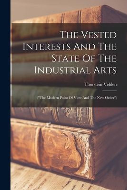 The Vested Interests And The State Of The Industrial Arts: ("the Modern Point Of View And The New Order")