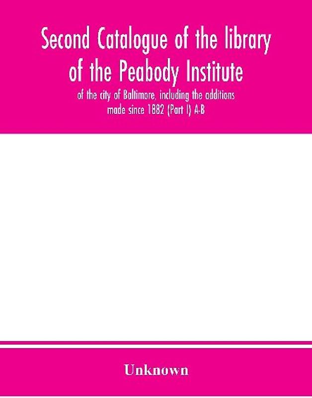 Second catalogue of the library of the Peabody Institute of the city of Baltimore, including the additions made since 1882 (Part I) A-B