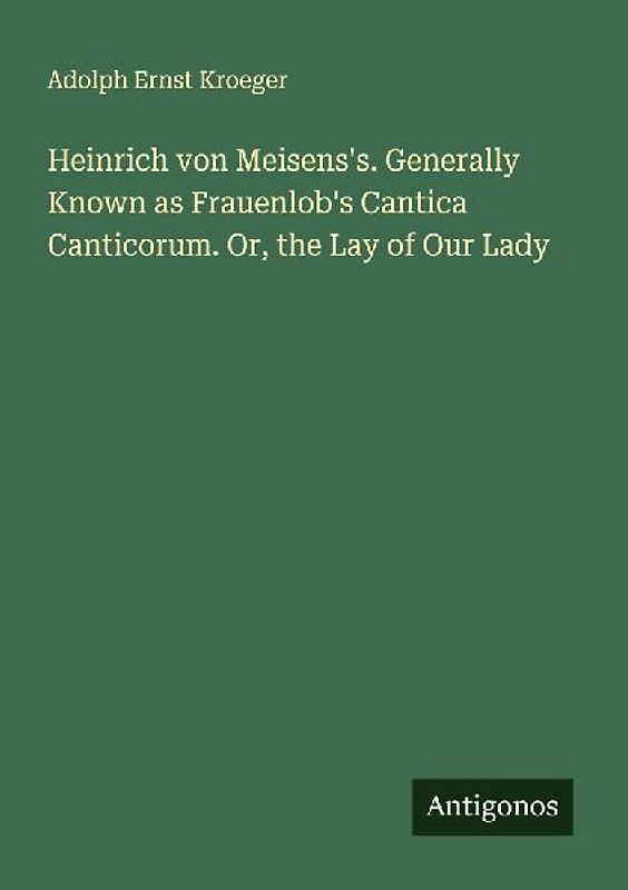 Heinrich von Meisens's. Generally Known as Frauenlob's Cantica Canticorum. Or, the Lay of Our Lady