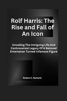 Rolf Harris: The Rise And Fall Of An Icon: Unveiling The Intriguing Life And Controversial Legacy Of A Beloved Entertainer Turned Infamous Figure