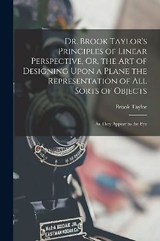 Dr. Brook Taylor's Principles of Linear Perspective, Or, the Art of Designing Upon a Plane the Representation of All Sorts of Objects: As They Appear