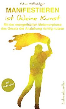 Manifestieren ist (k)eine Kunst: Mit der energetischen Metamorphose das Gesetz der Anziehung richtig nutzen