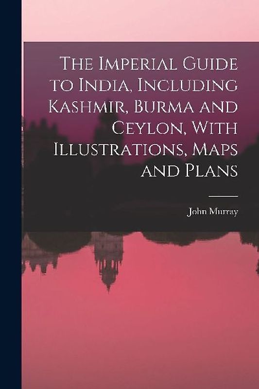The Imperial Guide to India, Including Kashmir, Burma and Ceylon, With Illustrations, Maps and Plans