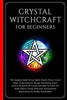 Crystal Witchcraft For Beginners: The Complete Guide To Cast Spells, Practice Wiccan Crystal Magic, Using Witchcraft Therapy And Healing Stones, ... The Mind, Chakras, And Energy Protection