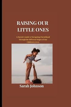 Raising Our Little Ones: A Parent's Guide to Navigating Parenthood Through the Different Stages of Our Children's Lives