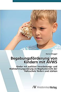 Begabungsförderung von Kindern mit AVWS: Kinder mit auditiver Verarbeitungs- und Wahrnehmungsstörung im Regelunterricht der Volksschule fördern und stärken
