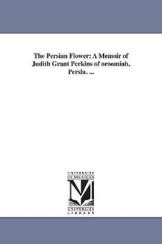 The Persian Flower: A Memoir of Judith Grant Perkins of oroomiah, Persia. ...